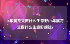 76年属龙女做什么生意好(76年属龙女做什么生意好赚钱)