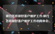 银行怎样做好客户维护工作(银行怎样做好客户维护工作心得体会)