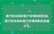 银行柜员岗和客户经理岗的区别(银行柜员岗和客户经理岗的区别是什么)