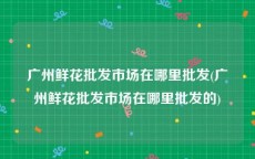 广州鲜花批发市场在哪里批发(广州鲜花批发市场在哪里批发的)