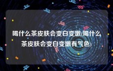 喝什么茶皮肤会变白变嫩(喝什么茶皮肤会变白变嫩有气色)