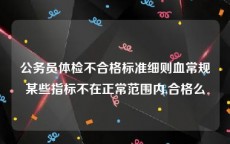 公务员体检不合格标准细则血常规某些指标不在正常范围内,合格么