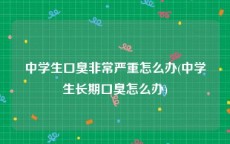 中学生口臭非常严重怎么办(中学生长期口臭怎么办)