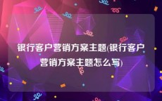 银行客户营销方案主题(银行客户营销方案主题怎么写)