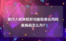 银行入职体检肝功能检查谷丙转氨酶高怎么办？