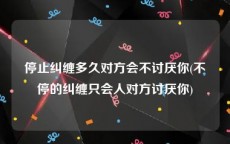 停止纠缠多久对方会不讨厌你(不停的纠缠只会人对方讨厌你)