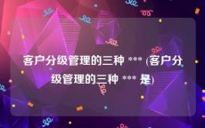 客户分级管理的三种 *** (客户分级管理的三种 *** 是)