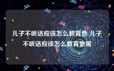 儿子不听话应该怎么教育他 儿子不听话应该怎么教育他呢