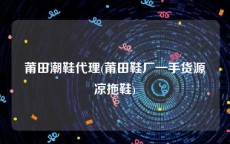 莆田潮鞋代理(莆田鞋厂一手货源凉拖鞋)