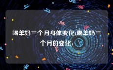 喝羊奶三个月身体变化(喝羊奶三个月的变化)