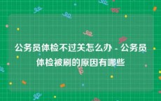 公务员体检不过关怎么办 - 公务员体检被刷的原因有哪些