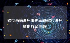 银行高端客户维护主题(银行客户维护方案主题)