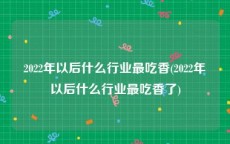 2022年以后什么行业最吃香(2022年以后什么行业最吃香了)