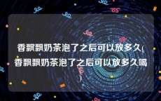 香飘飘奶茶泡了之后可以放多久(香飘飘奶茶泡了之后可以放多久喝)