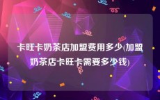 卡旺卡奶茶店加盟费用多少(加盟奶茶店卡旺卡需要多少钱)