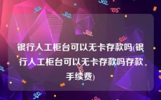 银行人工柜台可以无卡存款吗(银行人工柜台可以无卡存款吗存款手续费)