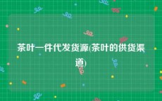 茶叶一件代发货源(茶叶的供货渠道)