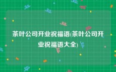 茶叶公司开业祝福语(茶叶公司开业祝福语大全)