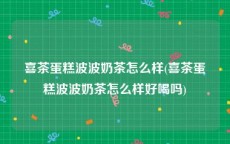 喜茶蛋糕波波奶茶怎么样(喜茶蛋糕波波奶茶怎么样好喝吗)