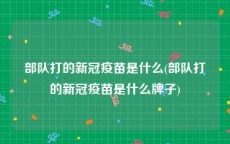 部队打的新冠疫苗是什么(部队打的新冠疫苗是什么牌子)