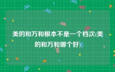 美的和万和根本不是一个档次(美的和万和哪个好)