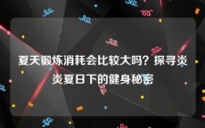 夏天锻炼消耗会比较大吗？探寻炎炎夏日下的健身秘密