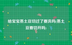 给宝宝蒸土豆切过了要洗吗(蒸土豆要切开吗)