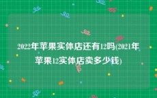 2022年苹果实体店还有12吗(2021年苹果12实体店卖多少钱)