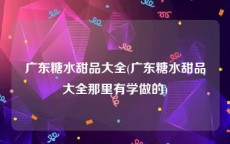 广东糖水甜品大全(广东糖水甜品大全那里有学做的)