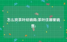 怎么找茶叶经销商(茶叶往哪里销售)