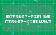 银行零售业务下一步工作计划(银行零售业务下一步工作计划怎么写)