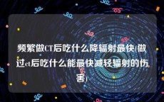 频繁做CT后吃什么降辐射最快(做过ct后吃什么能最快减轻辐射的伤害)