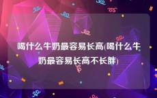 喝什么牛奶最容易长高(喝什么牛奶最容易长高不长胖)