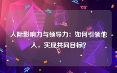 人际影响力与领导力：如何引领他人，实现共同目标？