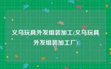 义乌玩具外发组装加工(义乌玩具外发组装加工厂)