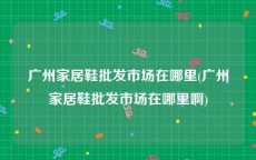 广州家居鞋批发市场在哪里(广州家居鞋批发市场在哪里啊)