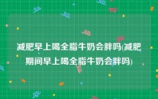 减肥早上喝全脂牛奶会胖吗(减肥期间早上喝全脂牛奶会胖吗)