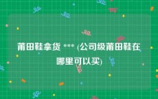 莆田鞋拿货 *** (公司级莆田鞋在哪里可以买)