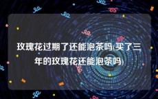玫瑰花过期了还能泡茶吗(买了三年的玫瑰花还能泡茶吗)