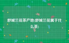 舒城兰花茶产地(舒城兰花属于什么茶)