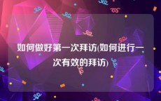 如何做好第一次拜访(如何进行一次有效的拜访)