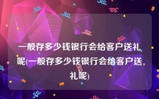 一般存多少钱银行会给客户送礼呢(一般存多少钱银行会给客户送礼呢)