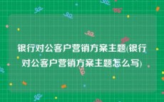 银行对公客户营销方案主题(银行对公客户营销方案主题怎么写)