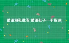 莆田潮鞋批发(莆田鞋子一手货源)