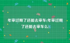 年审过期了还能去审车(年审过期了还能去审车么)