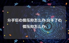 分手后心情压抑怎么办(分手了心情压抑怎么办)