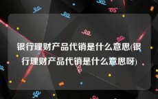 银行理财产品代销是什么意思(银行理财产品代销是什么意思呀)