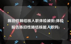 陈旧性肺结核入职体检被拒(体检报告陈旧性肺结核能入职吗)