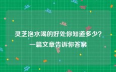 灵芝泡水喝的好处你知道多少？一篇文章告诉你答案