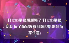 打12315举报后后悔了(打12315举报后后悔了商家没有问题但影响到商家生意)